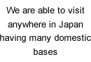 We are able to visit anywhere in Japan having many domestic bases.